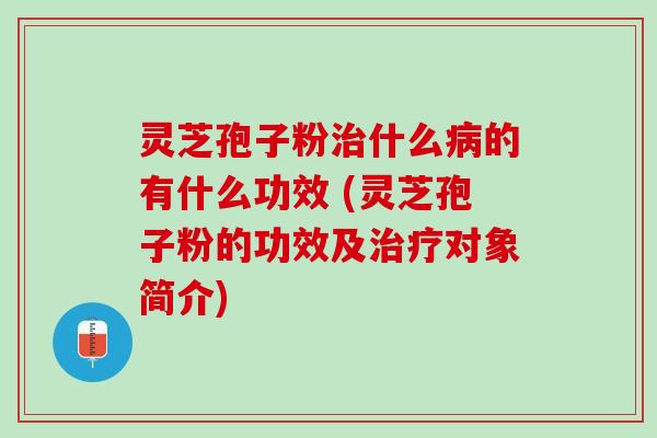 灵芝孢子粉治什么病的有什么功效 (灵芝孢子粉的功效及治疗对象简介)