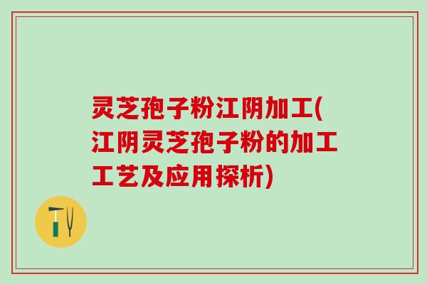 灵芝孢子粉江阴加工(江阴灵芝孢子粉的加工工艺及应用探析)