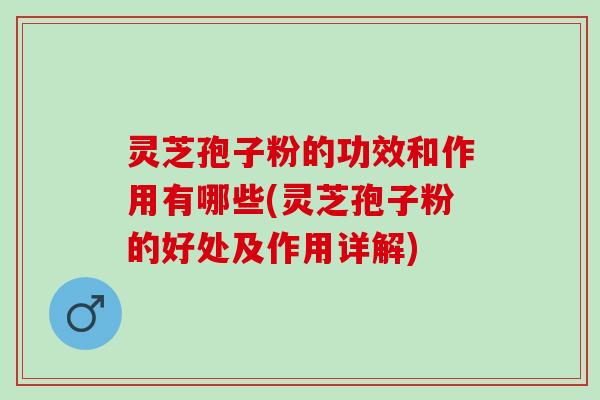 灵芝孢子粉的功效和作用有哪些(灵芝孢子粉的好处及作用详解)