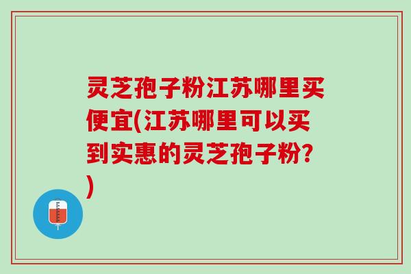 灵芝孢子粉江苏哪里买便宜(江苏哪里可以买到实惠的灵芝孢子粉？)