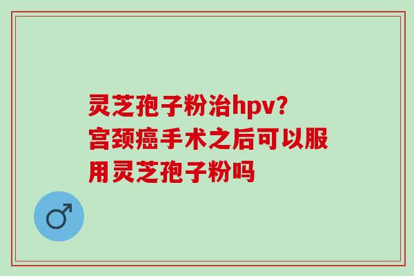 灵芝孢子粉hpv？宫颈手术之后可以服用灵芝孢子粉吗