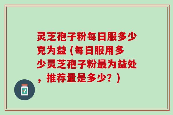 灵芝孢子粉每日服多少克为益 (每日服用多少灵芝孢子粉最为益处，推荐量是多少？)