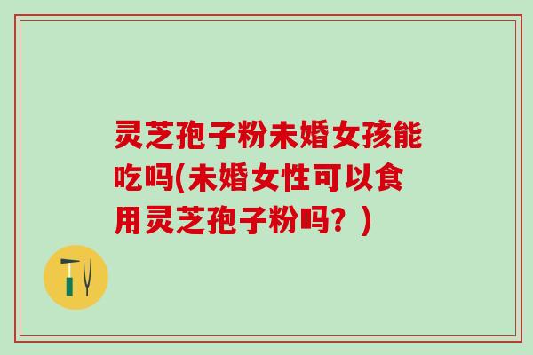 灵芝孢子粉未婚女孩能吃吗(未婚女性可以食用灵芝孢子粉吗？)