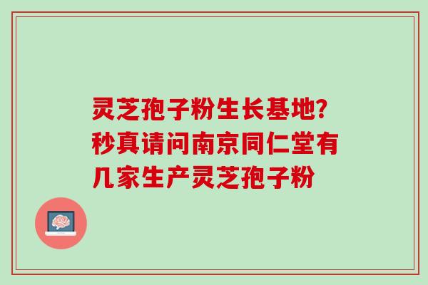 灵芝孢子粉生长基地？秒真请问南京同仁堂有几家生产灵芝孢子粉