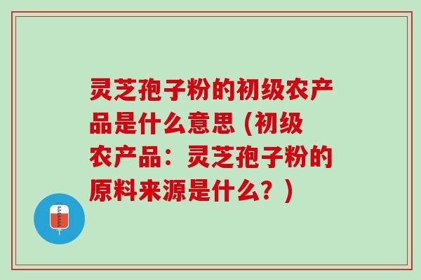 灵芝孢子粉的初级农产品是什么意思 (初级农产品：灵芝孢子粉的原料来源是什么？)
