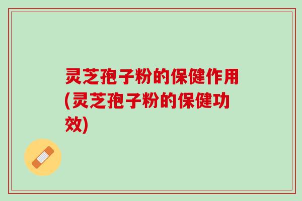 灵芝孢子粉的保健作用(灵芝孢子粉的保健功效)