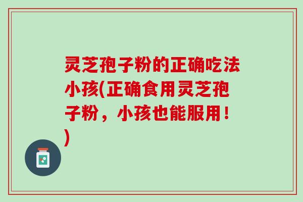 灵芝孢子粉的正确吃法小孩(正确食用灵芝孢子粉，小孩也能服用！)