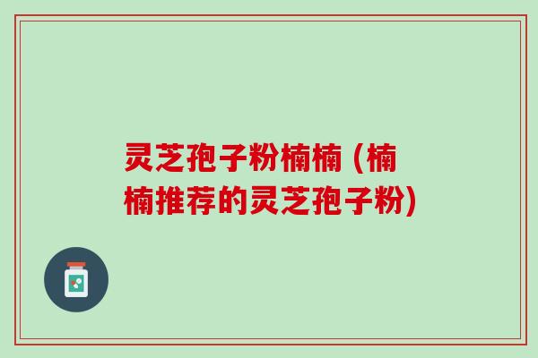 灵芝孢子粉楠楠 (楠楠推荐的灵芝孢子粉)