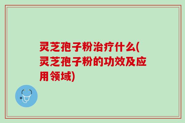 灵芝孢子粉治疗什么(灵芝孢子粉的功效及应用领域)