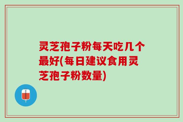 灵芝孢子粉每天吃几个最好(每日建议食用灵芝孢子粉数量)