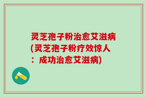 灵芝孢子粉治愈艾滋病(灵芝孢子粉疗效惊人：成功治愈艾滋病)