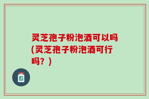 灵芝孢子粉泡酒可以吗(灵芝孢子粉泡酒可行吗？)