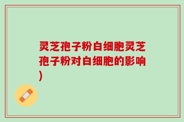灵芝孢子粉白细胞灵芝孢子粉对白细胞的影响)