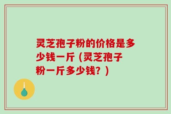 灵芝孢子粉的价格是多少钱一斤 (灵芝孢子粉一斤多少钱？)