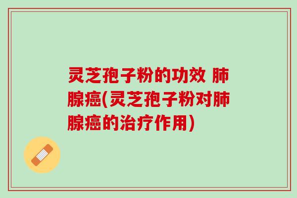 灵芝孢子粉的功效 肺腺癌(灵芝孢子粉对肺腺癌的治疗作用)