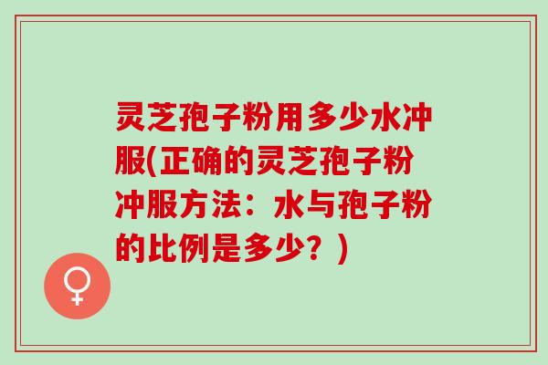 灵芝孢子粉用多少水冲服(正确的灵芝孢子粉冲服方法：水与孢子粉的比例是多少？)