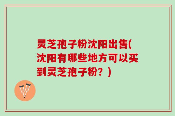 灵芝孢子粉沈阳出售(沈阳有哪些地方可以买到灵芝孢子粉？)
