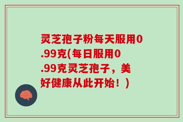 灵芝孢子粉每天服用0.99克(每日服用0.99克灵芝孢子，美好健康从此开始！)