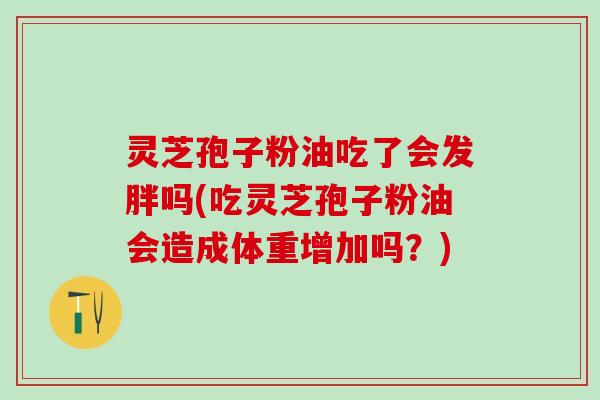 灵芝孢子粉油吃了会发胖吗(吃灵芝孢子粉油会造成体重增加吗？)