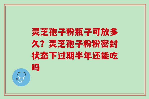 灵芝孢子粉瓶子可放多久?灵芝孢子粉粉密封状态下过期半年还能吃吗 灵芝孢子粉瓶子可放多久?灵芝孢子粉粉密封状态下过期半年还能吃吗