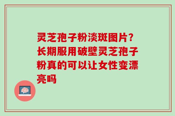 灵芝孢子粉淡斑图片？长期服用破壁灵芝孢子粉真的可以让女性变漂亮吗