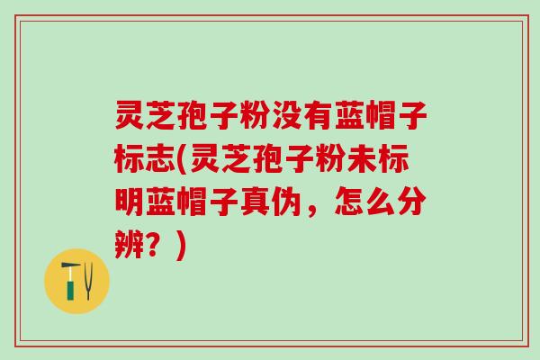 灵芝孢子粉没有蓝帽子标志(灵芝孢子粉未标明蓝帽子真伪，怎么分辨？)