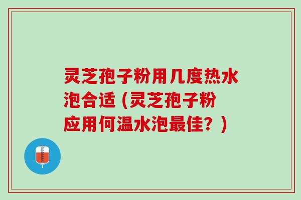 灵芝孢子粉用几度热水泡合适 (灵芝孢子粉应用何温水泡最佳？)