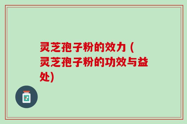 灵芝孢子粉的效力 (灵芝孢子粉的功效与益处)