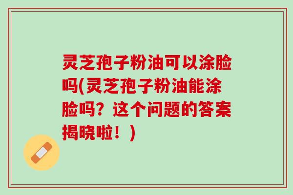 灵芝孢子粉油可以涂脸吗(灵芝孢子粉油能涂脸吗？这个问题的答案揭晓啦！)