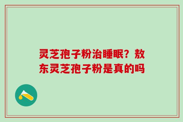 灵芝孢子粉?敖东灵芝孢子粉是真的吗 灵芝孢子粉?敖东灵芝孢子粉是真的吗