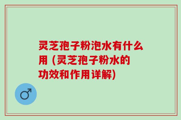 灵芝孢子粉泡水有什么用 (灵芝孢子粉水的功效和作用详解)
