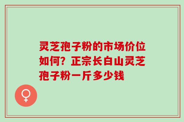 灵芝孢子粉的市场价位如何?正宗长白山灵芝孢子粉一斤多少钱 灵芝孢子粉的市场价位如何?正宗长白山灵芝孢子粉一斤多少钱