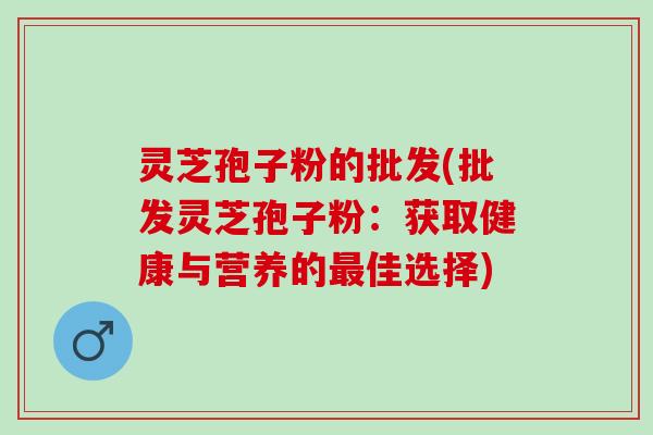 灵芝孢子粉的批发(批发灵芝孢子粉:获取健康与营养的佳选择) 灵芝孢子粉的批发(批发灵芝孢子粉:获取健康与营养的佳选择)