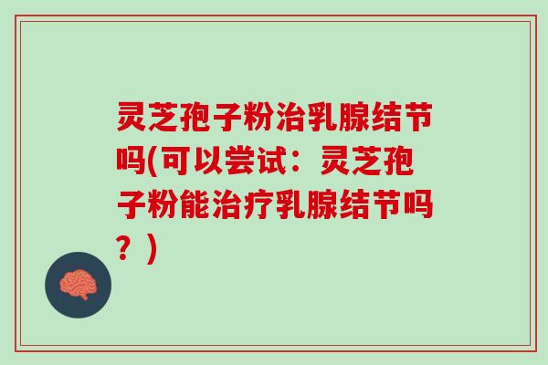 灵芝孢子粉治乳腺结节吗(可以尝试：灵芝孢子粉能治疗乳腺结节吗？)