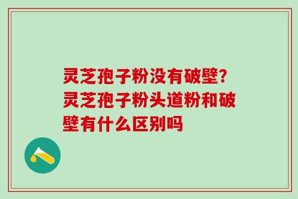 灵芝孢子粉没有破壁?灵芝孢子粉头道粉和破壁有什么区别吗 灵芝孢子粉没有破壁?灵芝孢子粉头道粉和破壁有什么区别吗