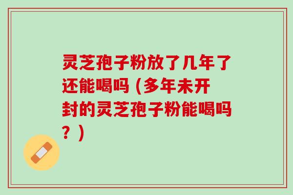 灵芝孢子粉放了几年了还能喝吗 (多年未开封的灵芝孢子粉能喝吗？)