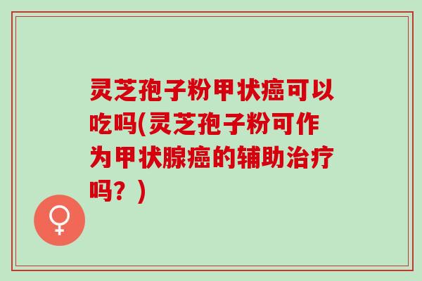 灵芝孢子粉甲状可以吃吗(灵芝孢子粉可作为的辅助吗?) 灵芝孢子粉甲状可以吃吗(灵芝孢子粉可作为的辅助吗?)
