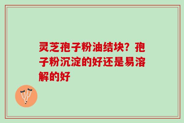 灵芝孢子粉油结块？孢子粉沉淀的好还是易溶解的好