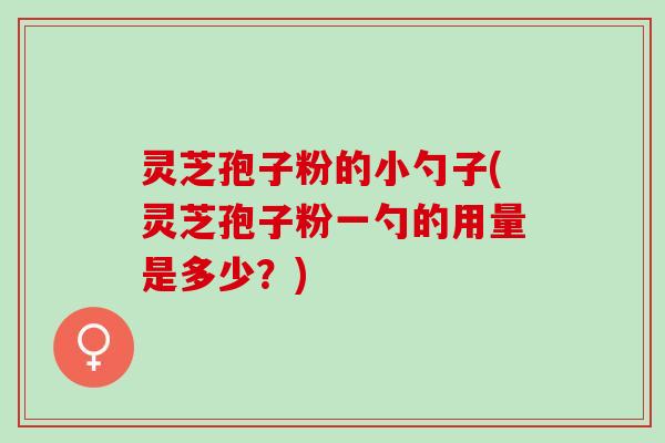 灵芝孢子粉的小勺子(灵芝孢子粉一勺的用量是多少?) 灵芝孢子粉的小勺子(灵芝孢子粉一勺的用量是多少?)