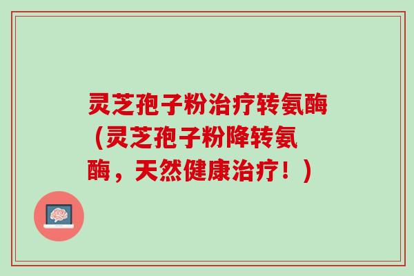 灵芝孢子粉治疗转氨酶 (灵芝孢子粉降转氨酶，天然健康治疗！)