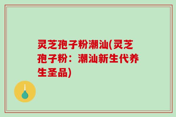 灵芝孢子粉潮汕(灵芝孢子粉:潮汕新生代养生圣品) 灵芝孢子粉潮汕(灵芝孢子粉:潮汕新生代养生圣品)