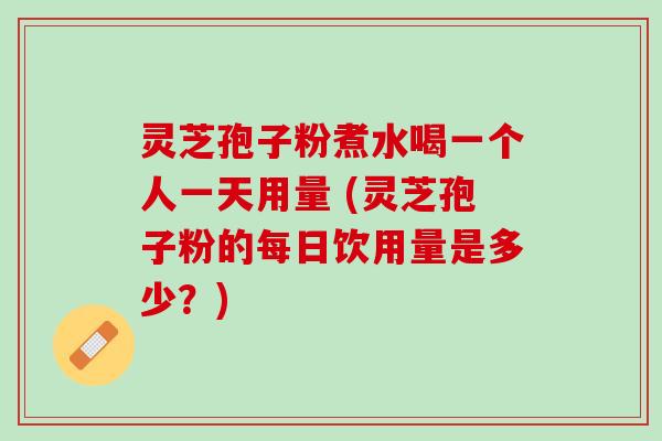 灵芝孢子粉煮水喝一个人一天用量 (灵芝孢子粉的每日饮用量是多少？)