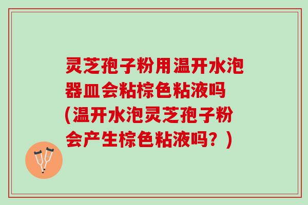 灵芝孢子粉用温开水泡器皿会粘棕色粘液吗 (温开水泡灵芝孢子粉会产生棕色粘液吗？)