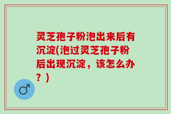 灵芝孢子粉泡出来后有沉淀(泡过灵芝孢子粉后出现沉淀，该怎么办？)
