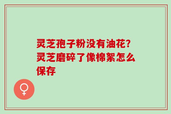 灵芝孢子粉没有油花？灵芝磨碎了像棉絮怎么保存