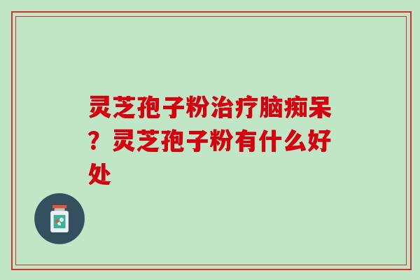 灵芝孢子粉脑痴呆?灵芝孢子粉有什么好处 灵芝孢子粉脑痴呆?灵芝孢子粉有什么好处