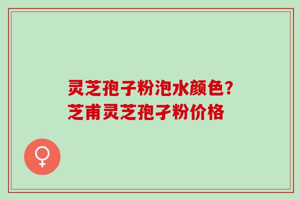 灵芝孢子粉泡水颜色？芝甫灵芝孢孑粉价格
