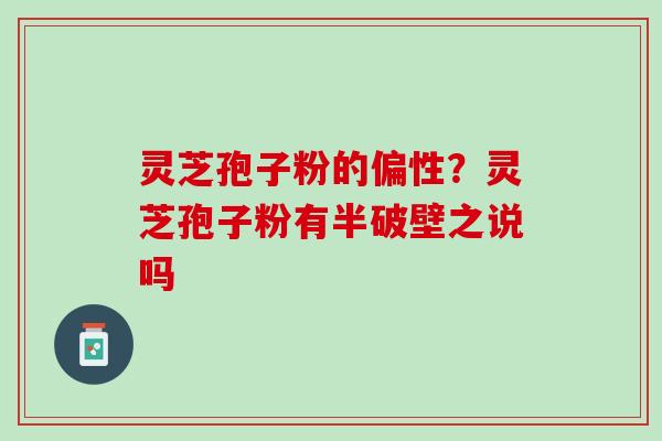 灵芝孢子粉的偏性？灵芝孢子粉有半破壁之说吗