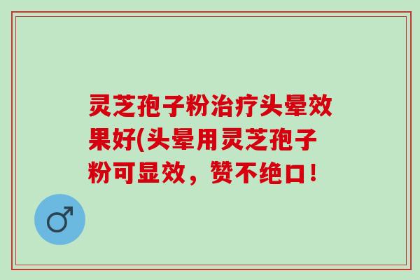灵芝孢子粉治疗头晕效果好(头晕用灵芝孢子粉可显效，赞不绝口！