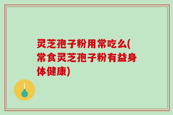 灵芝孢子粉用常吃么(常食灵芝孢子粉有益身体健康)